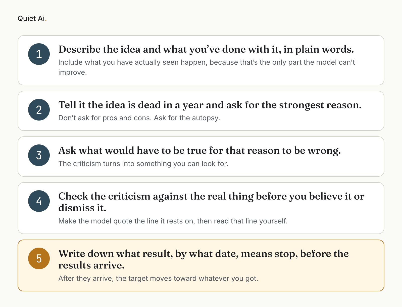 Five numbered cards. 1: “Describe the idea and what you’ve done with it, in plain words.” 2: “Tell it the idea is dead in a year and ask for the strongest reason.” 3: “Ask what would have to be true for that reason to be wrong.” 4: “Check the criticism against the real thing before you believe it or dismiss it.” 5, highlighted in amber: “Write down what result, by what date, means stop, before the results arrive.” Each has a short line beneath it, as in the numbered list below the image.