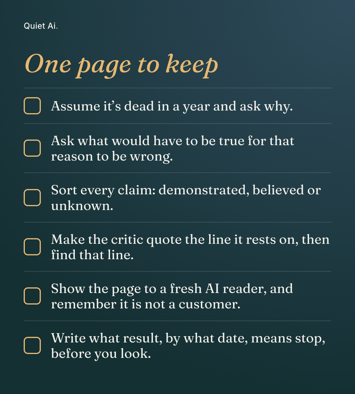 A dark card titled “One page to keep” with six empty check boxes: “Assume it’s dead in a year and ask why.” “Ask what would have to be true for that reason to be wrong.” “Sort every claim: demonstrated, believed or unknown.” “Make the critic quote the line it rests on, then find that line.” “Show the page to a fresh AI reader, and remember it is not a customer.” “Write what result, by what date, means stop, before you look.”